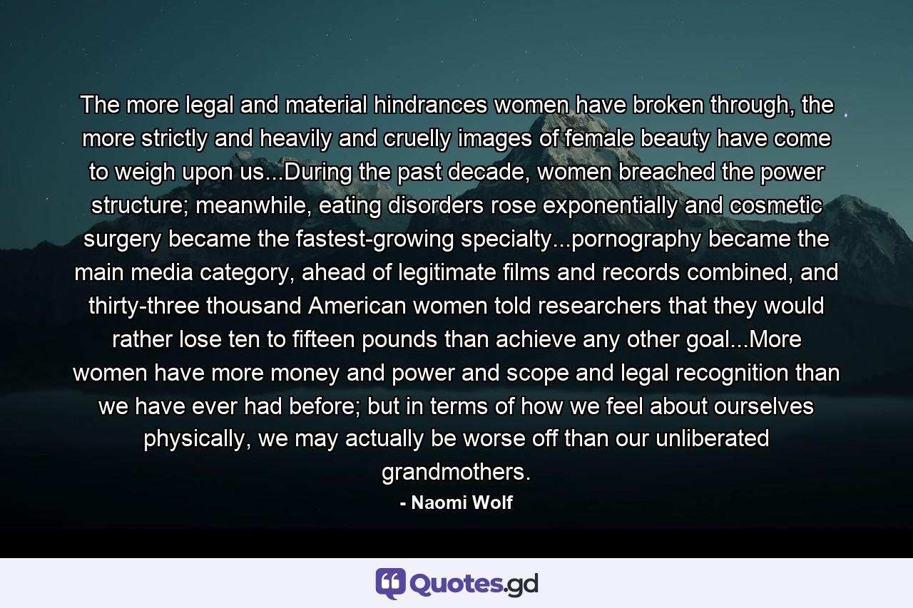 The more legal and material hindrances women have broken through, the more strictly and heavily and cruelly images of female beauty have come to weigh upon us...During the past decade, women breached the power structure; meanwhile, eating disorders rose exponentially and cosmetic surgery became the fastest-growing specialty...pornography became the main media category, ahead of legitimate films and records combined, and thirty-three thousand American women told researchers that they would rather lose ten to fifteen pounds than achieve any other goal...More women have more money and power and scope and legal recognition than we have ever had before; but in terms of how we feel about ourselves physically, we may actually be worse off than our unliberated grandmothers. - Quote by Naomi Wolf