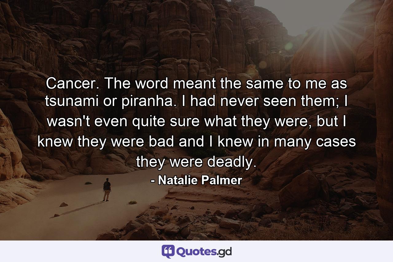 Cancer. The word meant the same to me as tsunami or piranha. I had never seen them; I wasn't even quite sure what they were, but I knew they were bad and I knew in many cases they were deadly. - Quote by Natalie Palmer