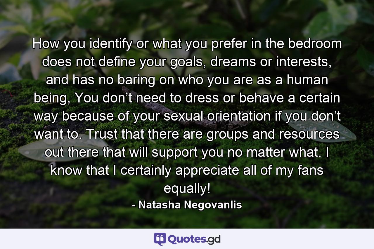 How you identify or what you prefer in the bedroom does not define your goals, dreams or interests, and has no baring on who you are as a human being, You don’t need to dress or behave a certain way because of your sexual orientation if you don’t want to. Trust that there are groups and resources out there that will support you no matter what. I know that I certainly appreciate all of my fans equally! - Quote by Natasha Negovanlis