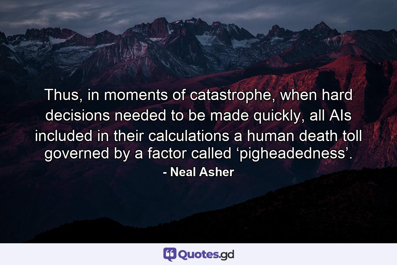 Thus, in moments of catastrophe, when hard decisions needed to be made quickly, all AIs included in their calculations a human death toll governed by a factor called ‘pigheadedness’. - Quote by Neal Asher