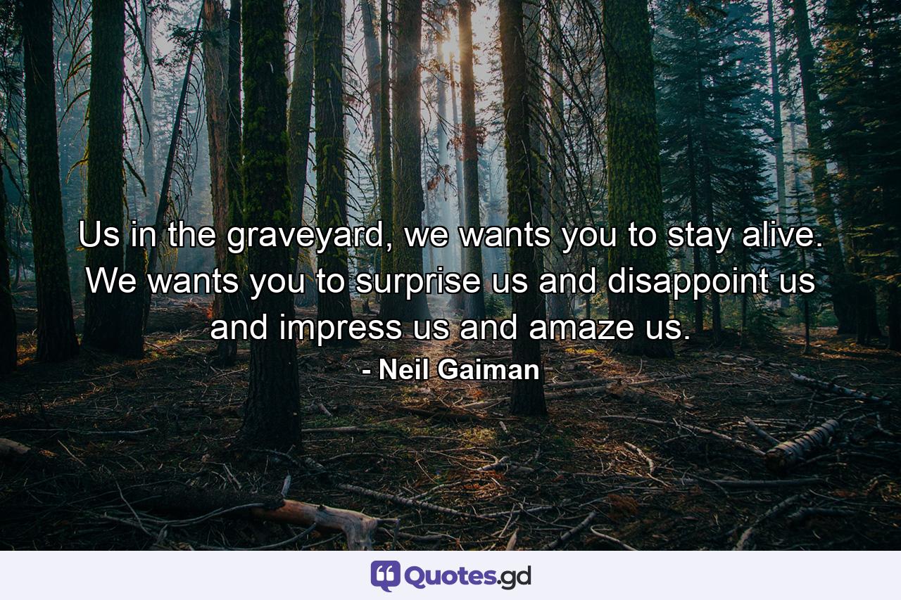 Us in the graveyard, we wants you to stay alive. We wants you to surprise us and disappoint us and impress us and amaze us. - Quote by Neil Gaiman