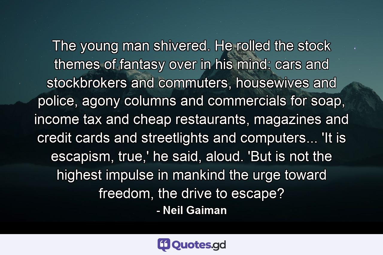 The young man shivered. He rolled the stock themes of fantasy over in his mind: cars and stockbrokers and commuters, housewives and police, agony columns and commercials for soap, income tax and cheap restaurants, magazines and credit cards and streetlights and computers... 'It is escapism, true,' he said, aloud. 'But is not the highest impulse in mankind the urge toward freedom, the drive to escape? - Quote by Neil Gaiman