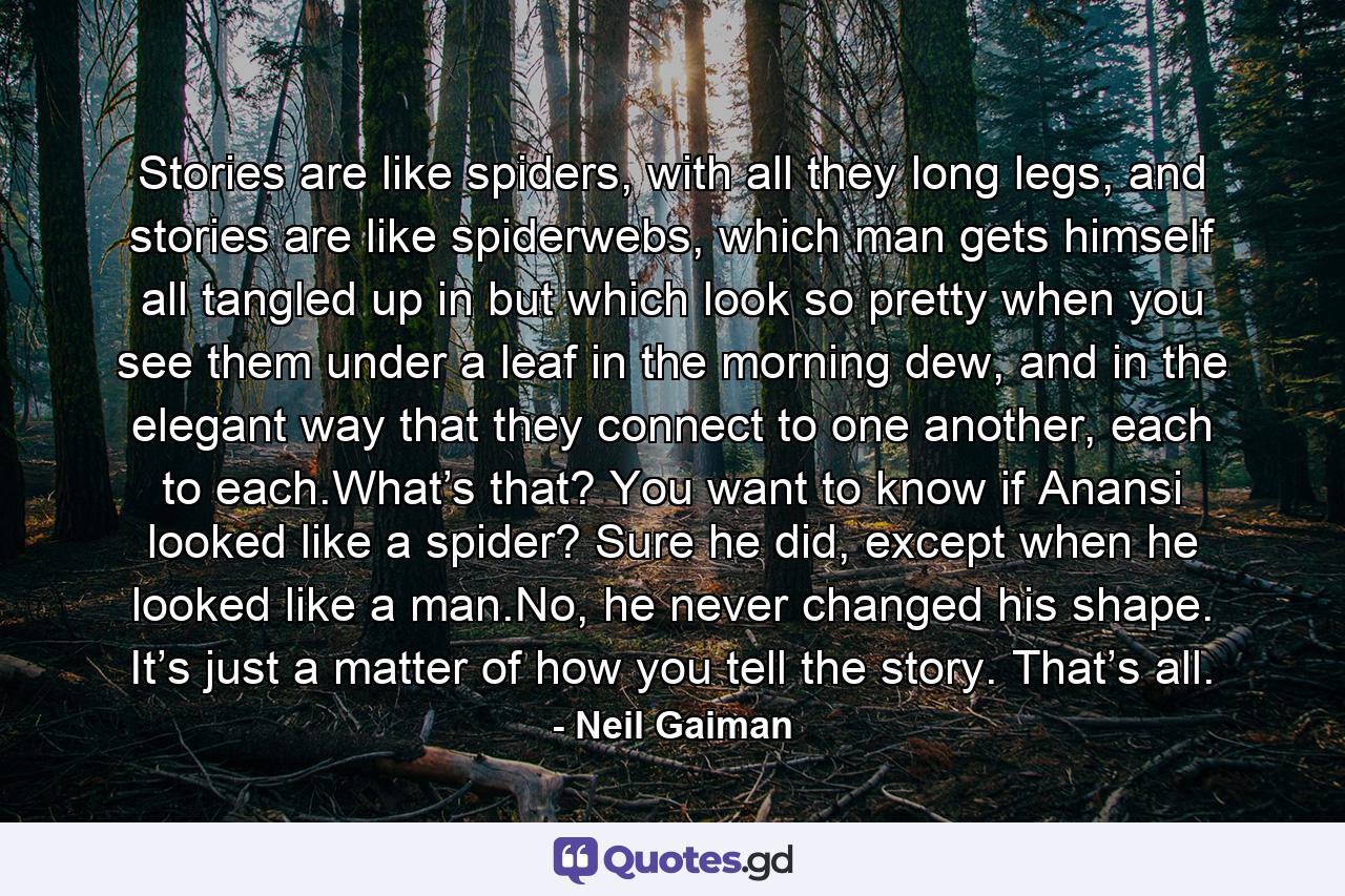 Stories are like spiders, with all they long legs, and stories are like spiderwebs, which man gets himself all tangled up in but which look so pretty when you see them under a leaf in the morning dew, and in the elegant way that they connect to one another, each to each.What’s that? You want to know if Anansi looked like a spider? Sure he did, except when he looked like a man.No, he never changed his shape. It’s just a matter of how you tell the story. That’s all. - Quote by Neil Gaiman