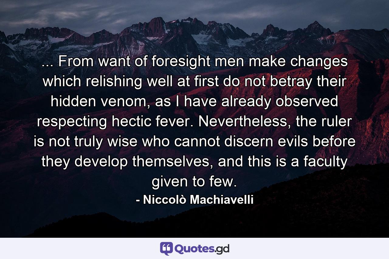 ... From want of foresight men make changes which relishing well at first do not betray their hidden venom, as I have already observed respecting hectic fever. Nevertheless, the ruler is not truly wise who cannot discern evils before they develop themselves, and this is a faculty given to few. - Quote by Niccolò Machiavelli