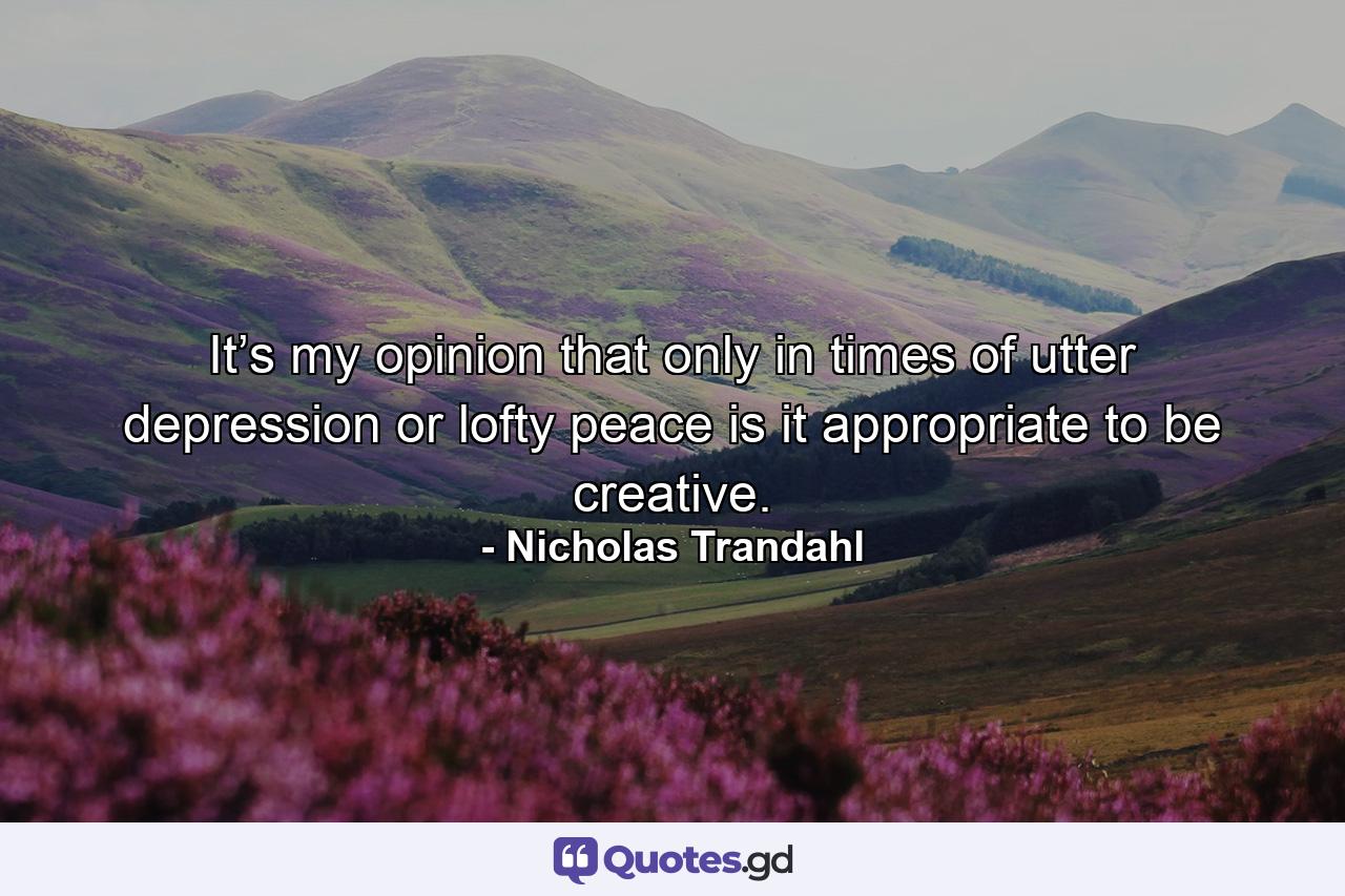 It’s my opinion that only in times of utter depression or lofty peace is it appropriate to be creative. - Quote by Nicholas Trandahl