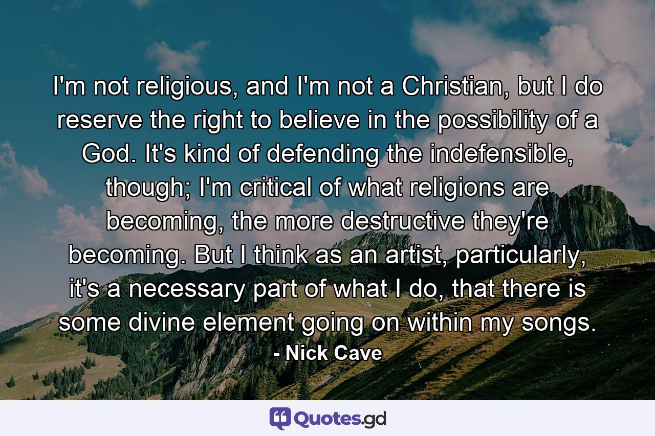 I'm not religious, and I'm not a Christian, but I do reserve the right to believe in the possibility of a God. It's kind of defending the indefensible, though; I'm critical of what religions are becoming, the more destructive they're becoming. But I think as an artist, particularly, it's a necessary part of what I do, that there is some divine element going on within my songs. - Quote by Nick Cave