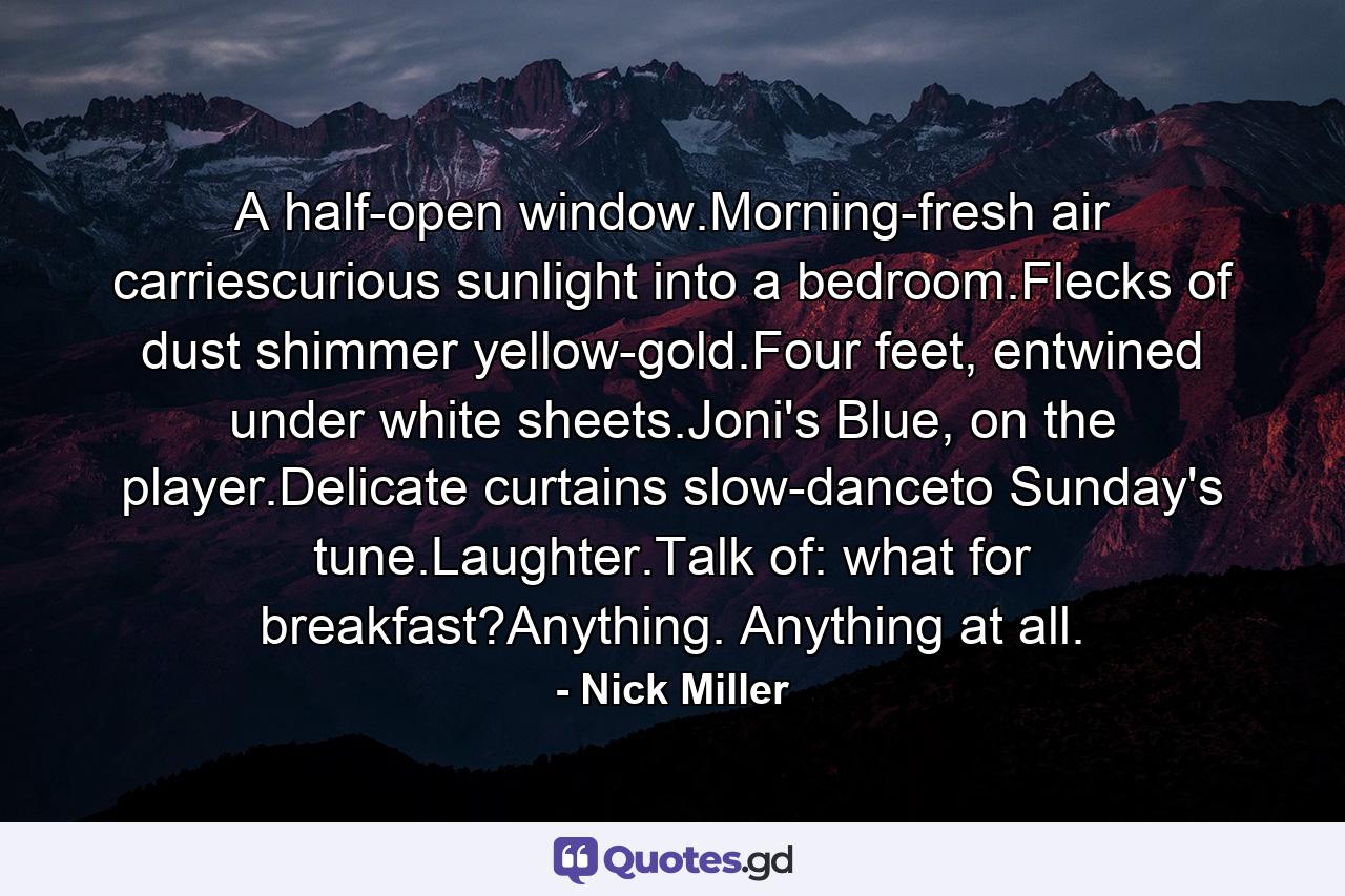 A half-open window.Morning-fresh air carriescurious sunlight into a bedroom.Flecks of dust shimmer yellow-gold.Four feet, entwined under white sheets.Joni's Blue, on the player.Delicate curtains slow-danceto Sunday's tune.Laughter.Talk of: what for breakfast?Anything. Anything at all. - Quote by Nick Miller