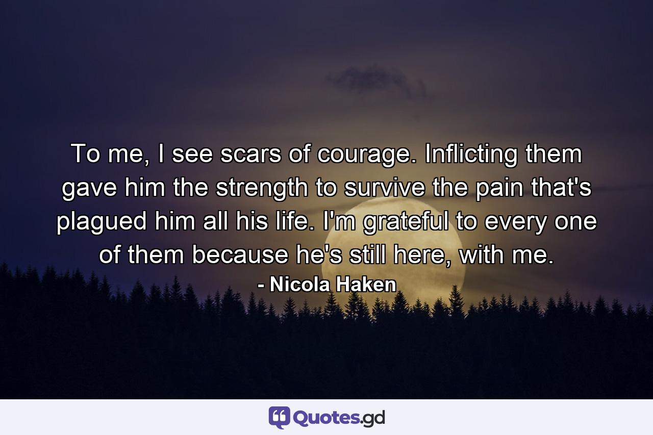 To me, I see scars of courage. Inflicting them gave him the strength to survive the pain that's plagued him all his life. I'm grateful to every one of them because he's still here, with me. - Quote by Nicola Haken