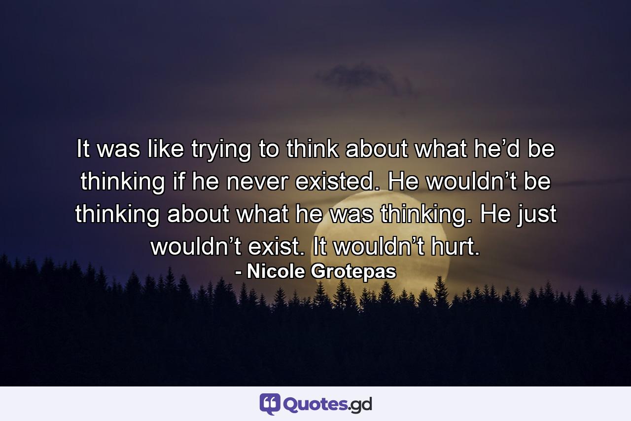 It was like trying to think about what he’d be thinking if he never existed. He wouldn’t be thinking about what he was thinking. He just wouldn’t exist. It wouldn’t hurt. - Quote by Nicole Grotepas