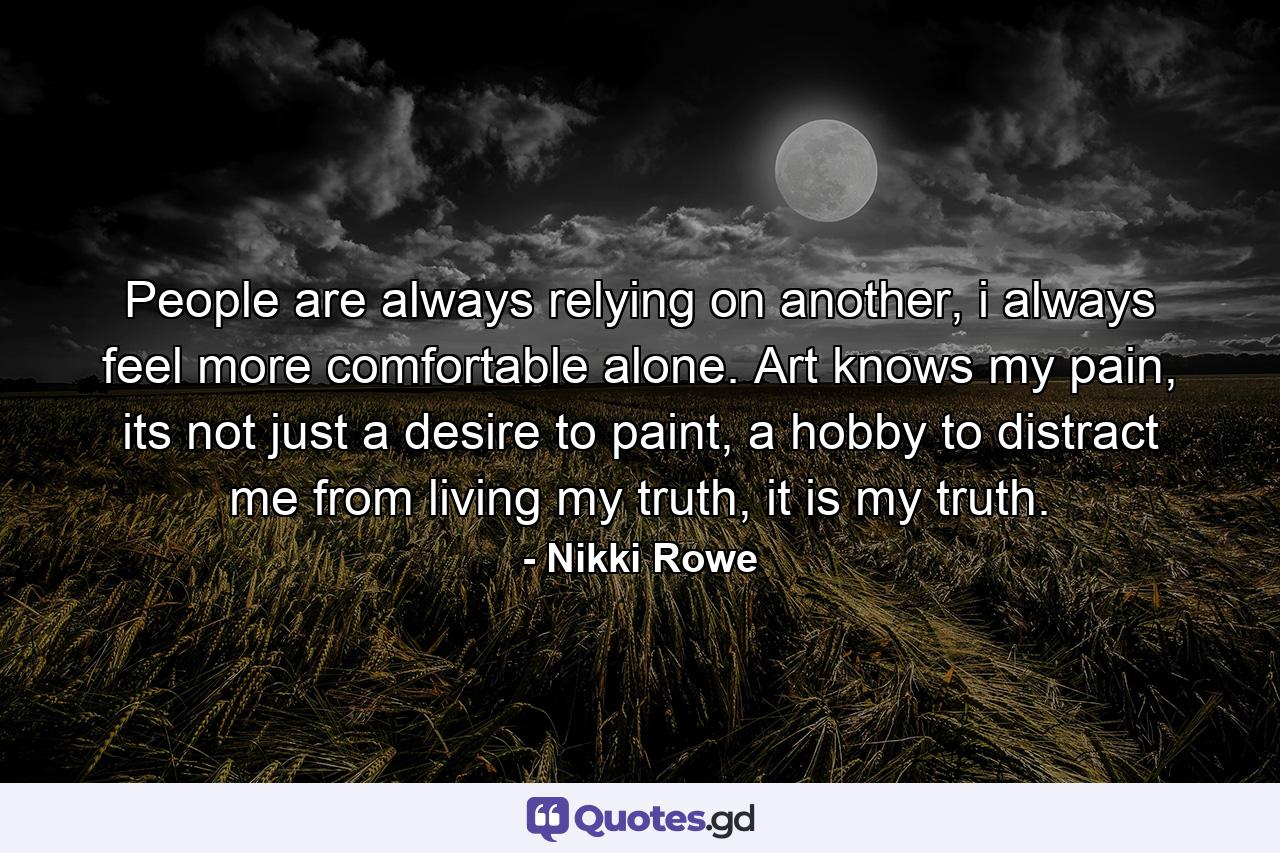 People are always relying on another, i always feel more comfortable alone. Art knows my pain, its not just a desire to paint, a hobby to distract me from living my truth, it is my truth. - Quote by Nikki Rowe