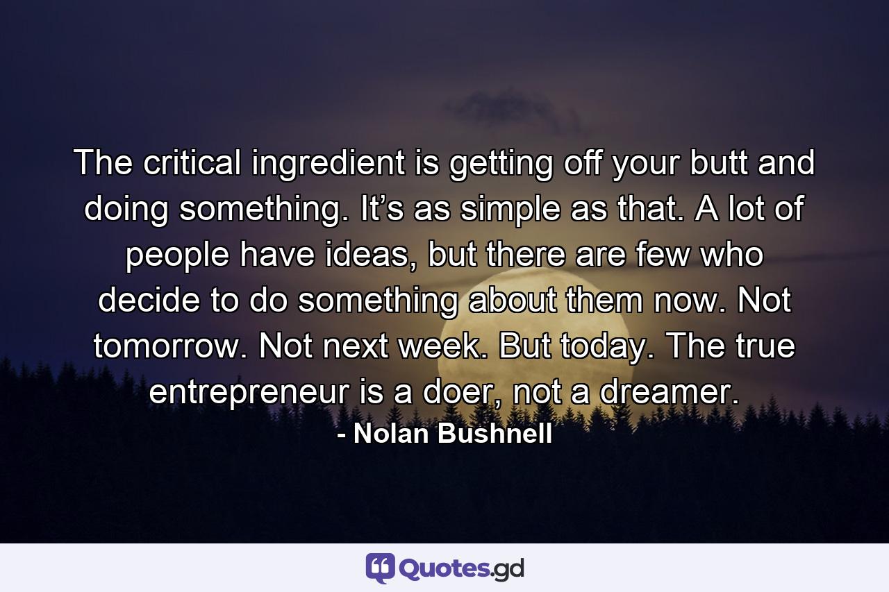 The critical ingredient is getting off your butt and doing something. It’s as simple as that. A lot of people have ideas, but there are few who decide to do something about them now. Not tomorrow. Not next week. But today. The true entrepreneur is a doer, not a dreamer. - Quote by Nolan Bushnell