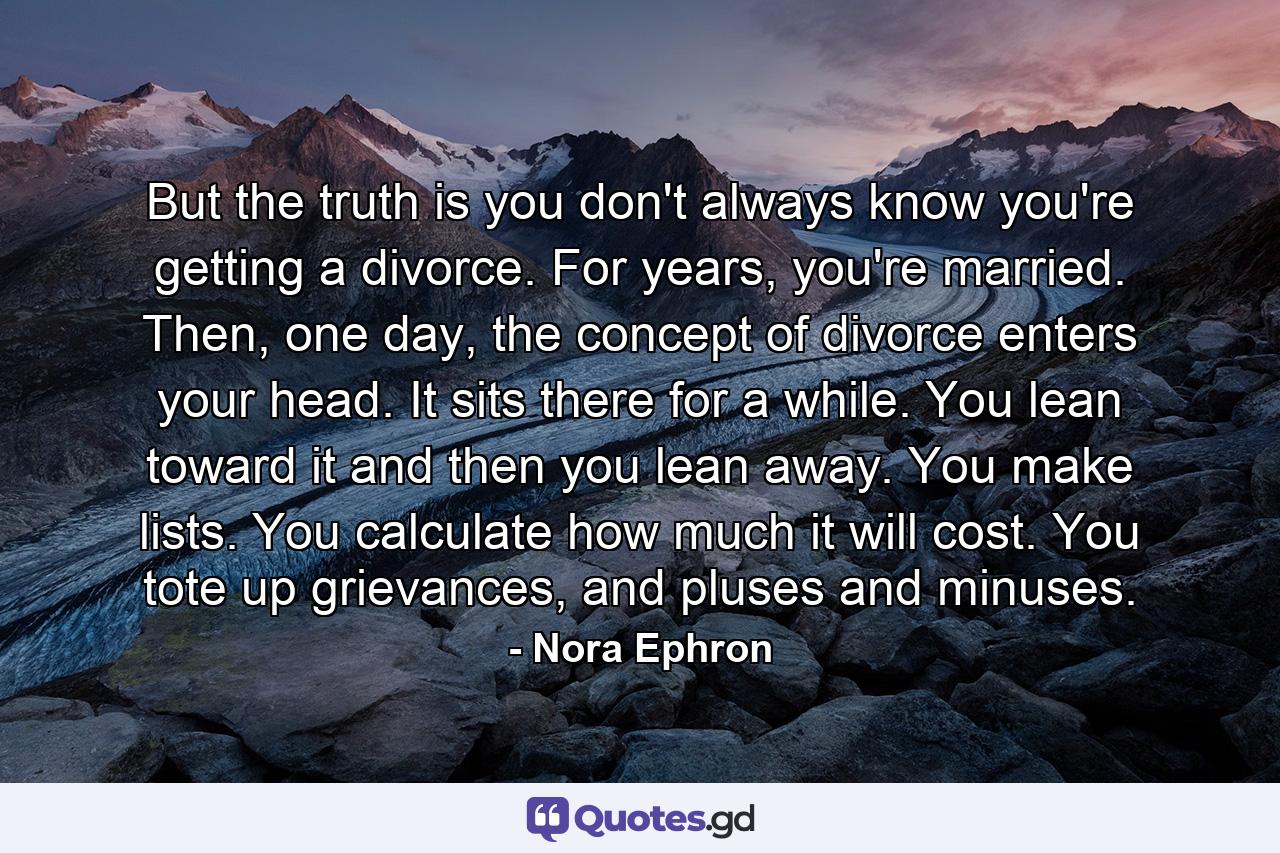 But the truth is you don't always know you're getting a divorce. For years, you're married. Then, one day, the concept of divorce enters your head. It sits there for a while. You lean toward it and then you lean away. You make lists. You calculate how much it will cost. You tote up grievances, and pluses and minuses. - Quote by Nora Ephron