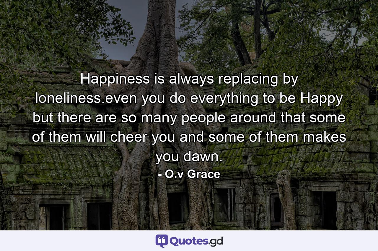 Happiness is always replacing by loneliness.even you do everything to be Happy but there are so many people around that some of them will cheer you and some of them makes you dawn. - Quote by O.v Grace