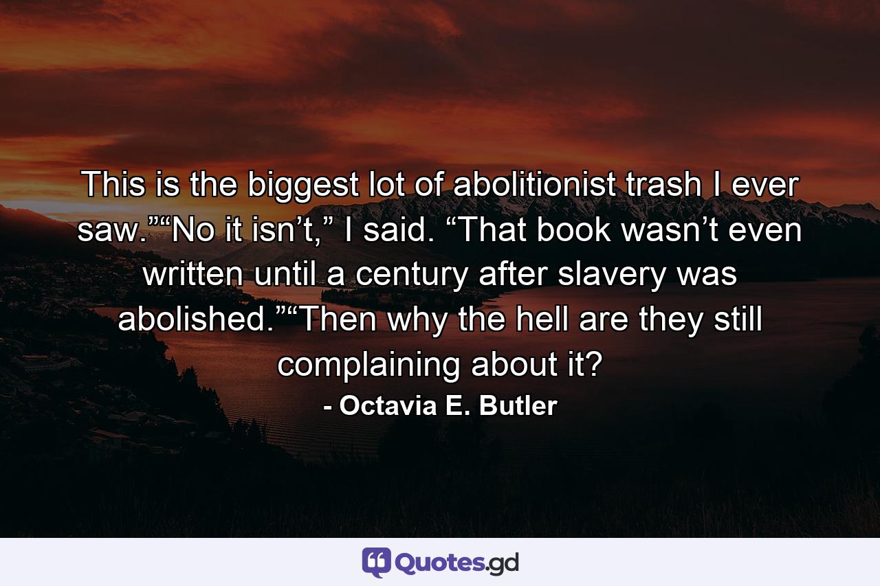 This is the biggest lot of abolitionist trash I ever saw.”“No it isn’t,” I said. “That book wasn’t even written until a century after slavery was abolished.”“Then why the hell are they still complaining about it? - Quote by Octavia E. Butler