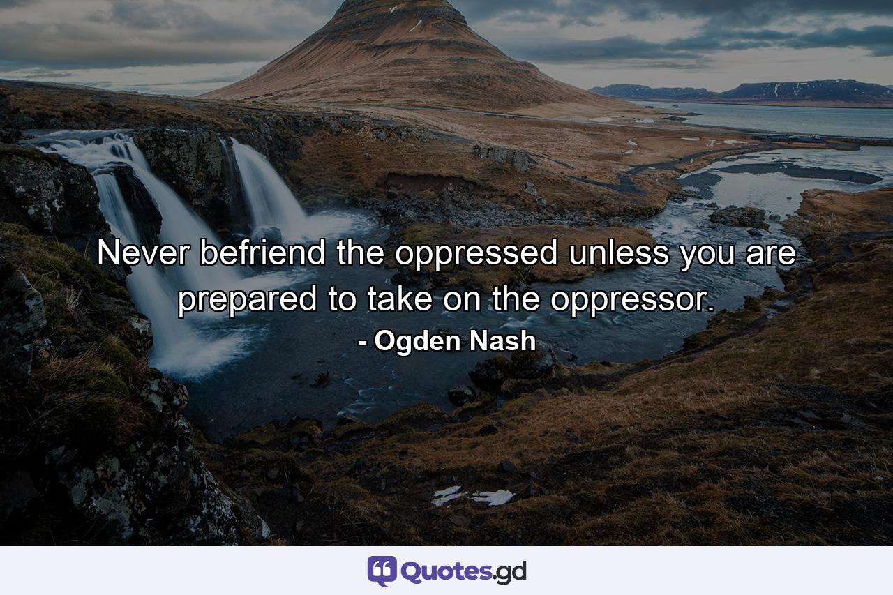 Never befriend the oppressed unless you are prepared to take on the oppressor. - Quote by Ogden Nash