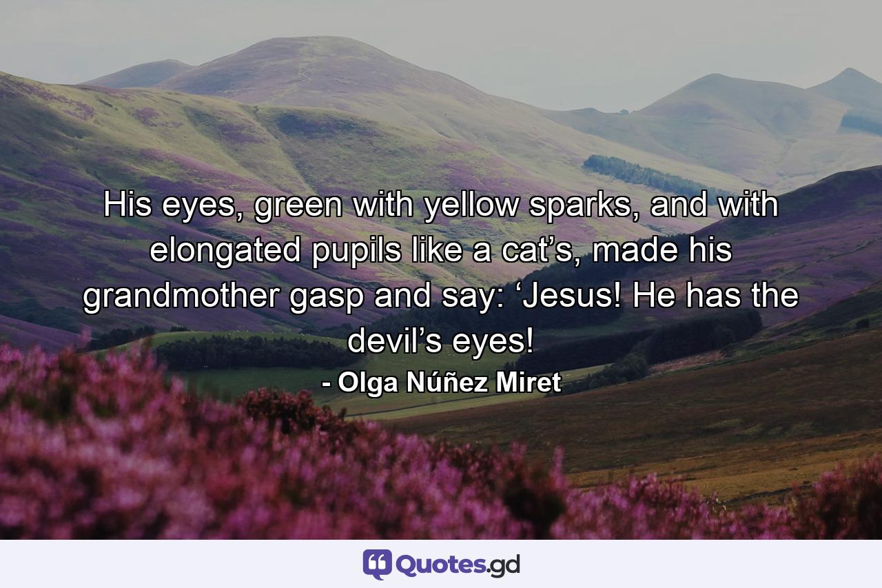 His eyes, green with yellow sparks, and with elongated pupils like a cat’s, made his grandmother gasp and say: ‘Jesus! He has the devil’s eyes! - Quote by Olga Núñez Miret