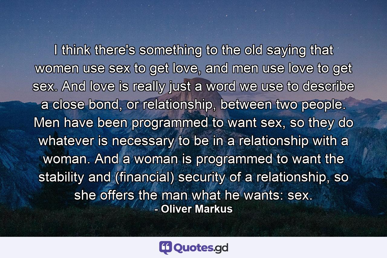 I think there's something to the old saying that women use sex to get love, and men use love to get sex. And love is really just a word we use to describe a close bond, or relationship, between two people. Men have been programmed to want sex, so they do whatever is necessary to be in a relationship with a woman. And a woman is programmed to want the stability and (financial) security of a relationship, so she offers the man what he wants: sex. - Quote by Oliver Markus