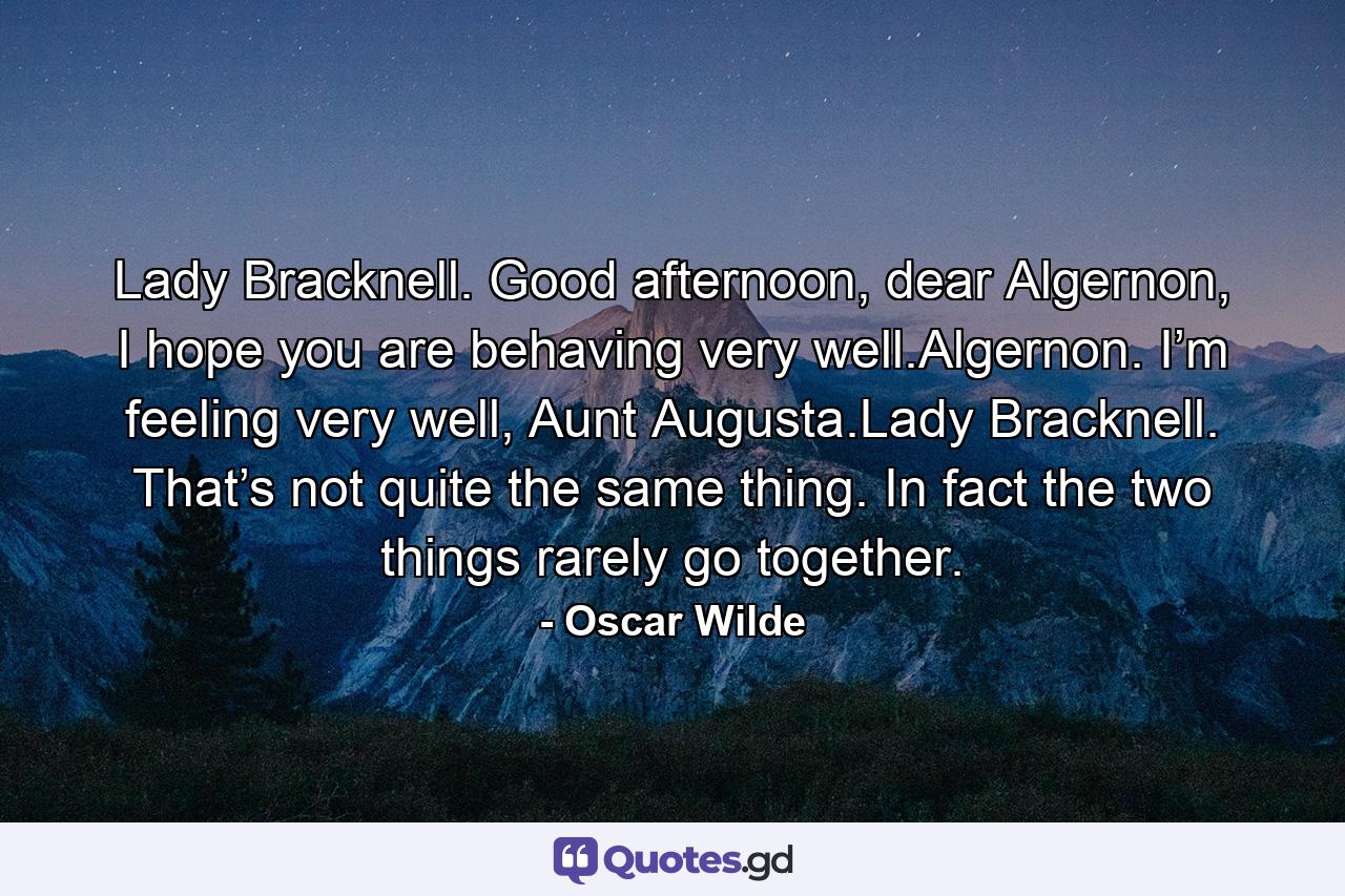 Lady Bracknell. Good afternoon, dear Algernon, I hope you are behaving very well.Algernon. I’m feeling very well, Aunt Augusta.Lady Bracknell. That’s not quite the same thing. In fact the two things rarely go together. - Quote by Oscar Wilde