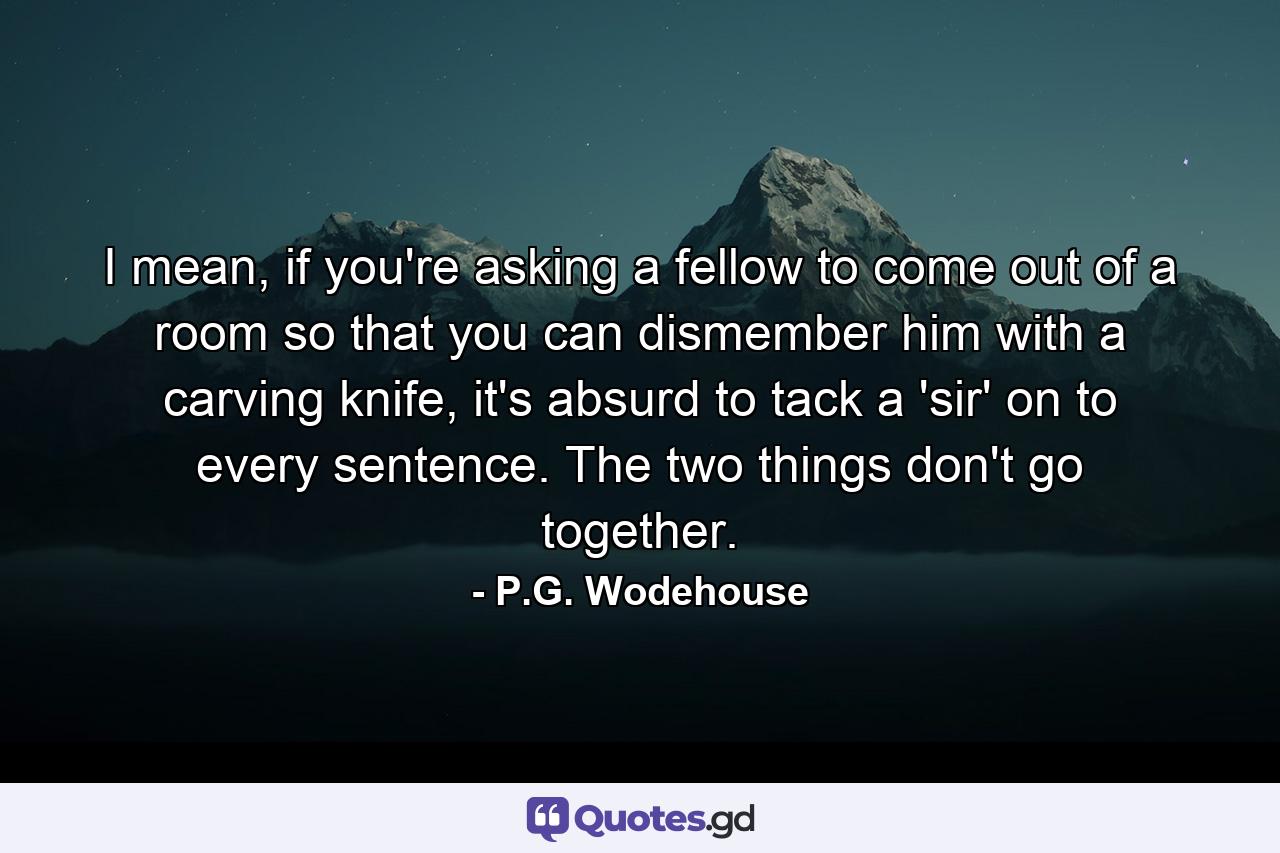 I mean, if you're asking a fellow to come out of a room so that you can dismember him with a carving knife, it's absurd to tack a 'sir' on to every sentence. The two things don't go together. - Quote by P.G. Wodehouse