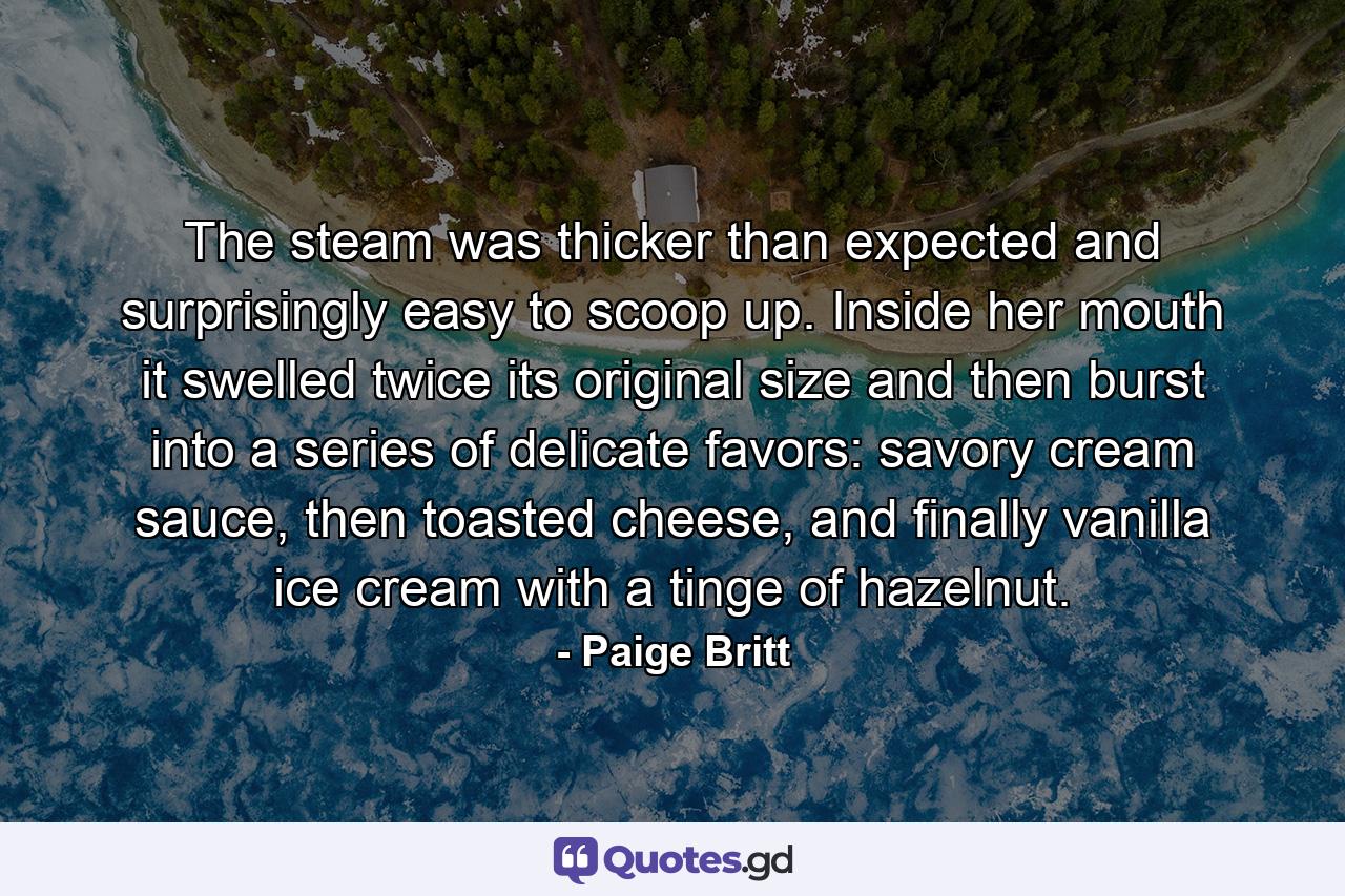 The steam was thicker than expected and surprisingly easy to scoop up. Inside her mouth it swelled twice its original size and then burst into a series of delicate favors: savory cream sauce, then toasted cheese, and finally vanilla ice cream with a tinge of hazelnut. - Quote by Paige Britt