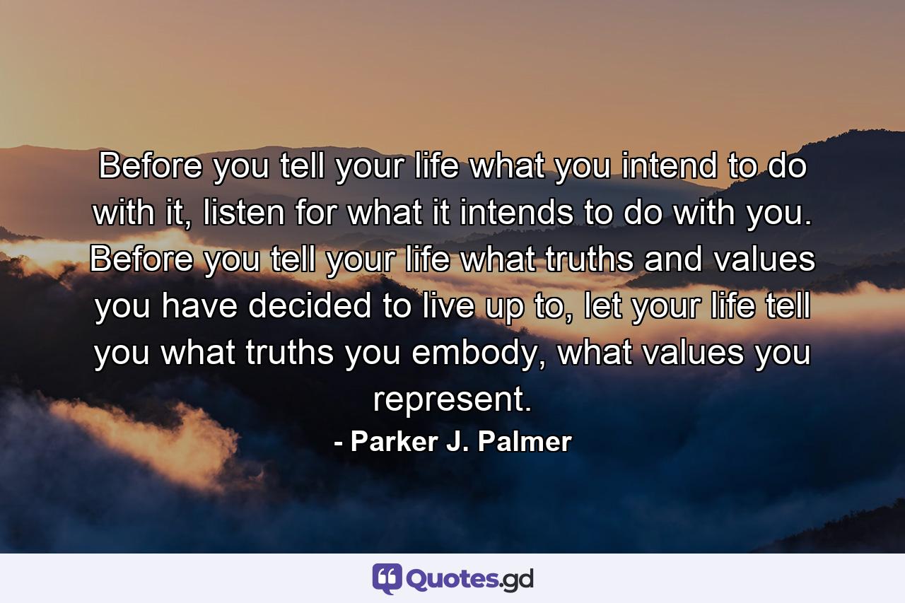 Before you tell your life what you intend to do with it, listen for what it intends to do with you. Before you tell your life what truths and values you have decided to live up to, let your life tell you what truths you embody, what values you represent. - Quote by Parker J. Palmer