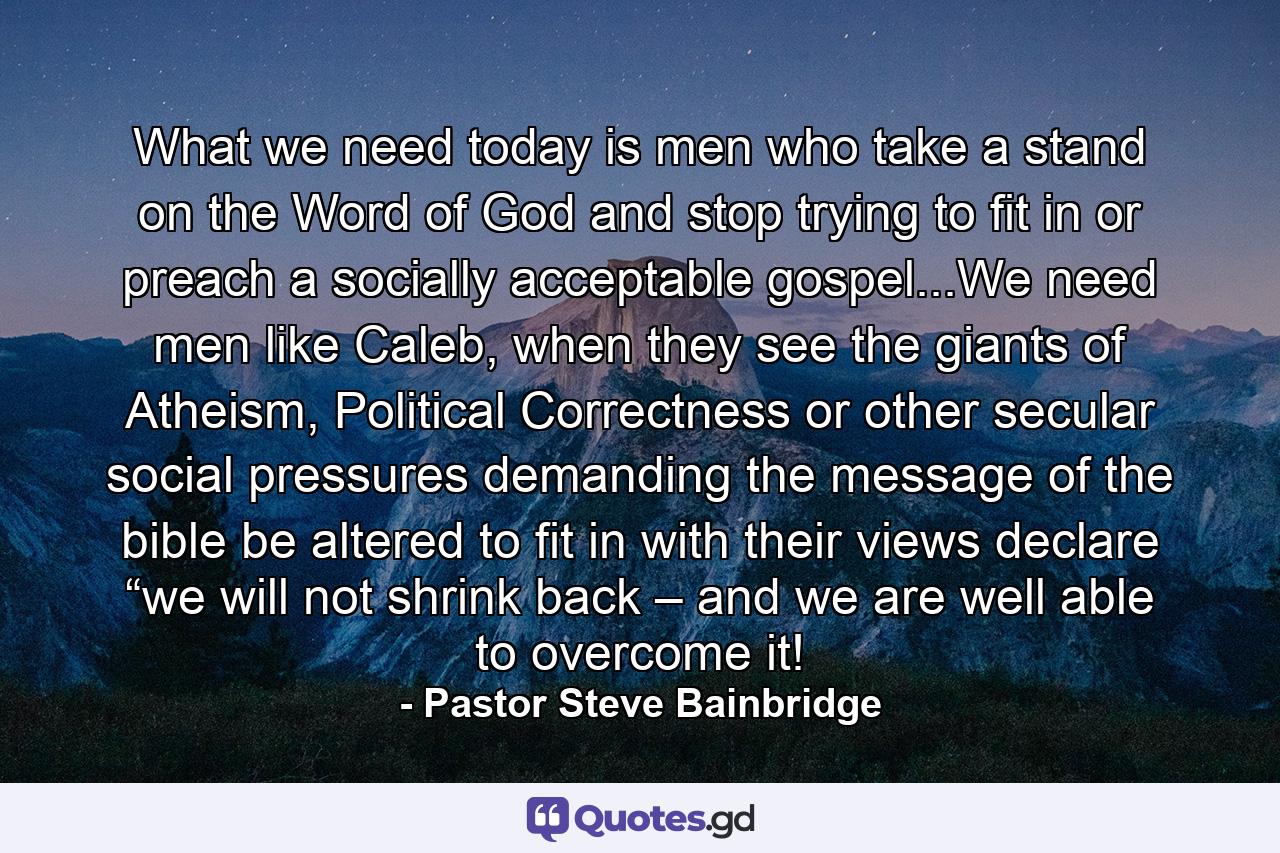 What we need today is men who take a stand on the Word of God and stop trying to fit in or preach a socially acceptable gospel...We need men like Caleb, when they see the giants of Atheism, Political Correctness or other secular social pressures demanding the message of the bible be altered to fit in with their views declare “we will not shrink back – and we are well able to overcome it! - Quote by Pastor Steve Bainbridge