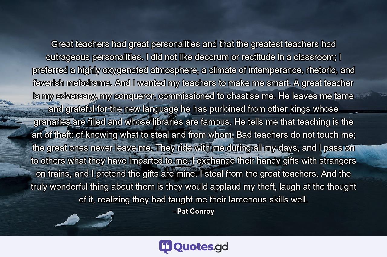 Great teachers had great personalities and that the greatest teachers had outrageous personalities. I did not like decorum or rectitude in a classroom; I preferred a highly oxygenated atmosphere, a climate of intemperance, rhetoric, and feverish melodrama. And I wanted my teachers to make me smart. A great teacher is my adversary, my conqueror, commissioned to chastise me. He leaves me tame and grateful for the new language he has purloined from other kings whose granaries are filled and whose libraries are famous. He tells me that teaching is the art of theft: of knowing what to steal and from whom. Bad teachers do not touch me; the great ones never leave me. They ride with me during all my days, and I pass on to others what they have imparted to me. I exchange their handy gifts with strangers on trains, and I pretend the gifts are mine. I steal from the great teachers. And the truly wonderful thing about them is they would applaud my theft, laugh at the thought of it, realizing they had taught me their larcenous skills well. - Quote by Pat Conroy