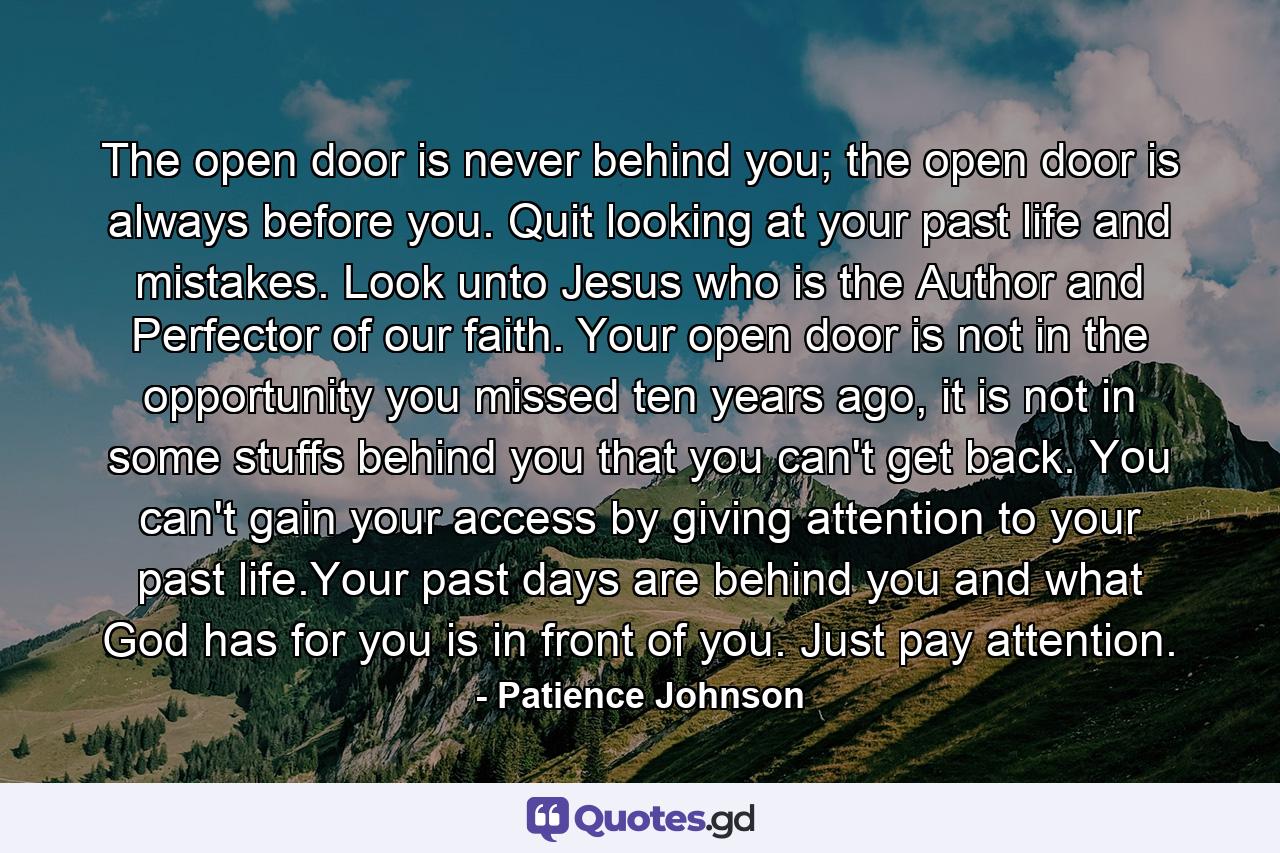 The open door is never behind you; the open door is always before you. Quit looking at your past life and mistakes. Look unto Jesus who is the Author and Perfector of our faith. Your open door is not in the opportunity you missed ten years ago, it is not in some stuffs behind you that you can't get back. You can't gain your access by giving attention to your past life.Your past days are behind you and what God has for you is in front of you. Just pay attention. - Quote by Patience Johnson