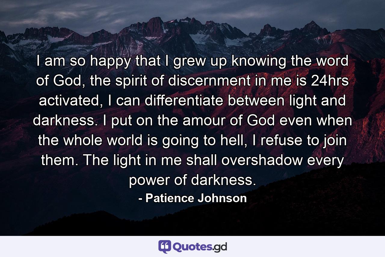 I am so happy that I grew up knowing the word of God, the spirit of discernment in me is 24hrs activated, I can differentiate between light and darkness. I put on the amour of God even when the whole world is going to hell, I refuse to join them. The light in me shall overshadow every power of darkness. - Quote by Patience Johnson