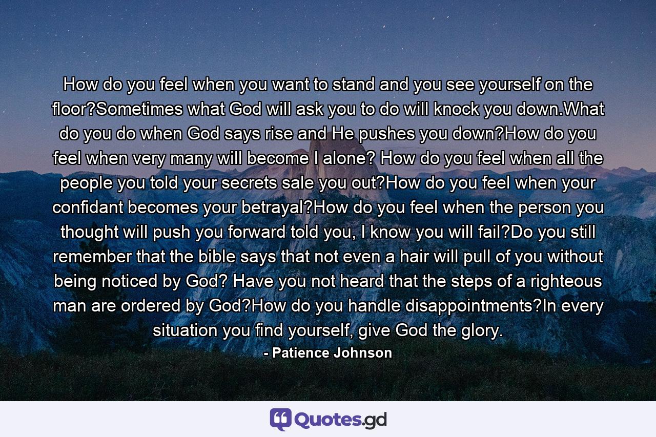 How do you feel when you want to stand and you see yourself on the floor?Sometimes what God will ask you to do will knock you down.What do you do when God says rise and He pushes you down?How do you feel when very many will become I alone? How do you feel when all the people you told your secrets sale you out?How do you feel when your confidant becomes your betrayal?How do you feel when the person you thought will push you forward told you, I know you will fail?Do you still remember that the bible says that not even a hair will pull of you without being noticed by God? Have you not heard that the steps of a righteous man are ordered by God?How do you handle disappointments?In every situation you find yourself, give God the glory. - Quote by Patience Johnson