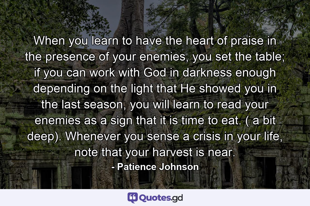 When you learn to have the heart of praise in the presence of your enemies, you set the table; if you can work with God in darkness enough depending on the light that He showed you in the last season, you will learn to read your enemies as a sign that it is time to eat. ( a bit deep). Whenever you sense a crisis in your life, note that your harvest is near. - Quote by Patience Johnson