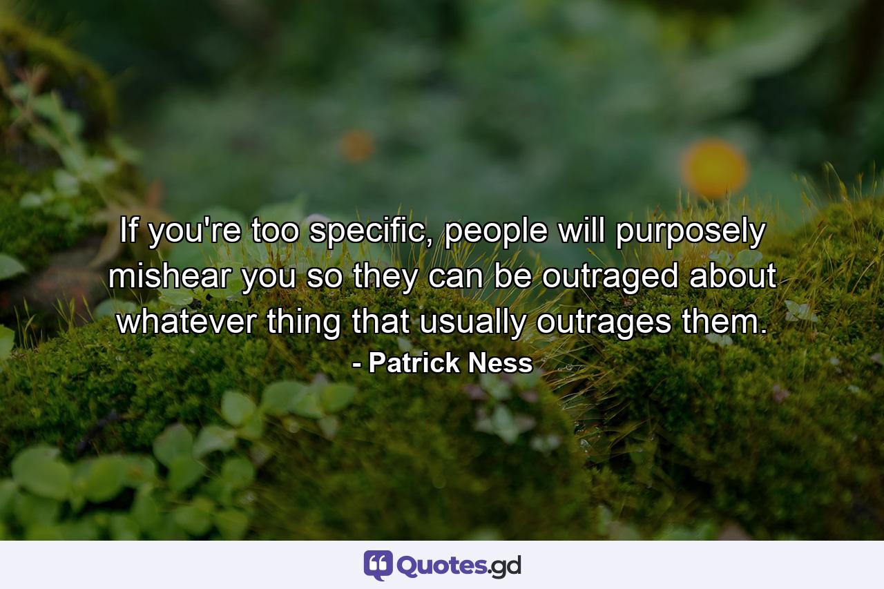 If you're too specific, people will purposely mishear you so they can be outraged about whatever thing that usually outrages them. - Quote by Patrick Ness