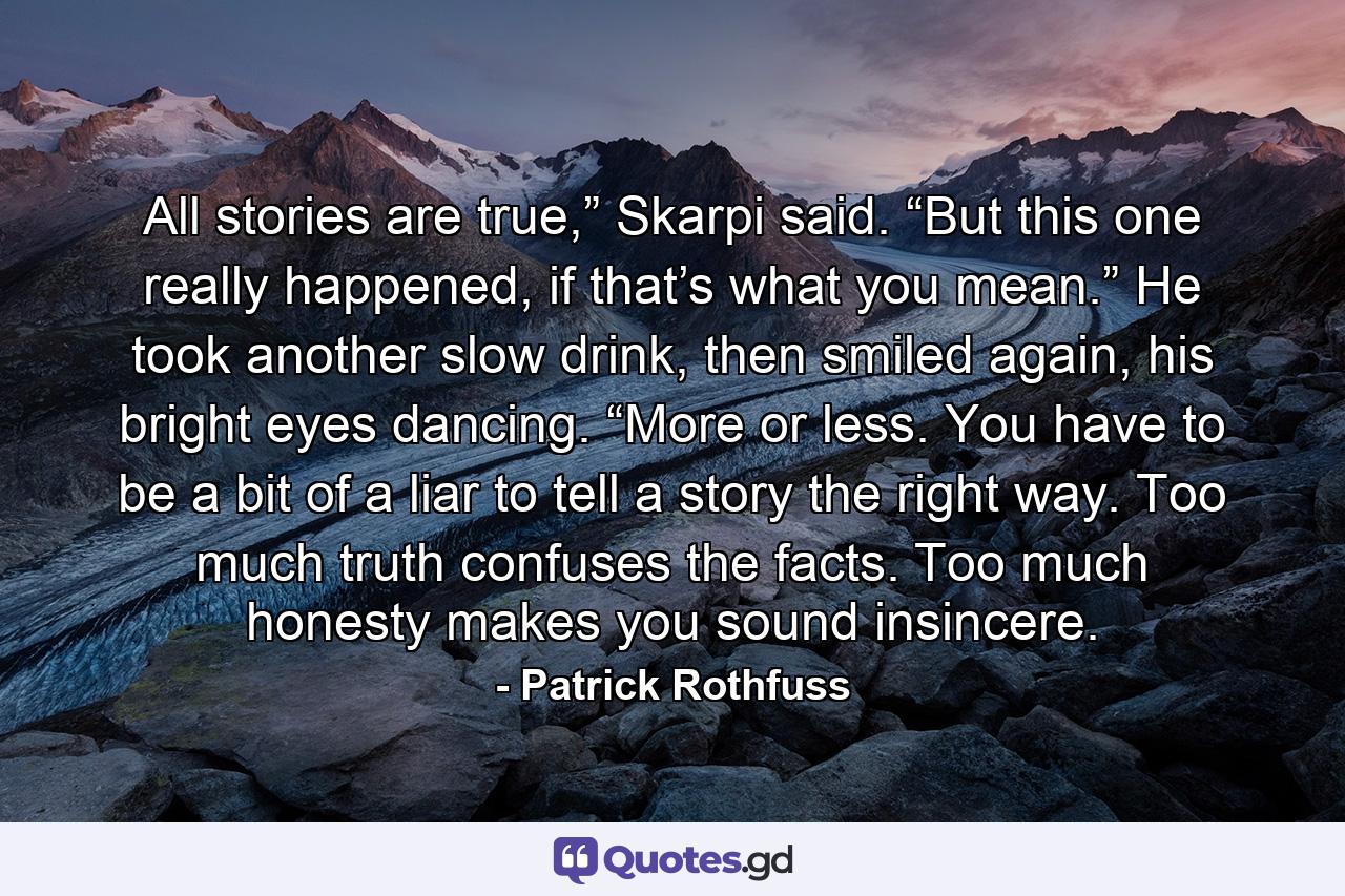 All stories are true,” Skarpi said. “But this one really happened, if that’s what you mean.” He took another slow drink, then smiled again, his bright eyes dancing. “More or less. You have to be a bit of a liar to tell a story the right way. Too much truth confuses the facts. Too much honesty makes you sound insincere. - Quote by Patrick Rothfuss