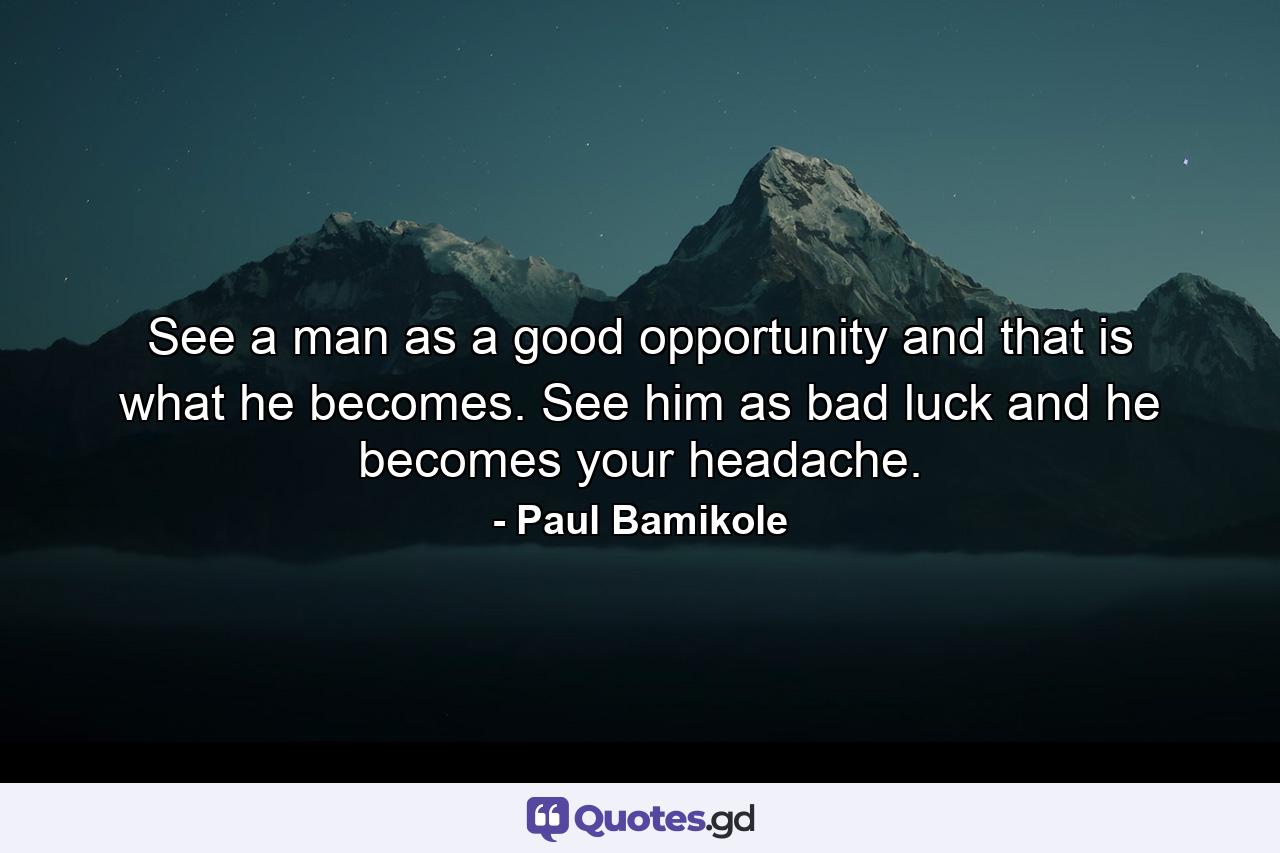 See a man as a good opportunity and that is what he becomes. See him as bad luck and he becomes your headache. - Quote by Paul Bamikole