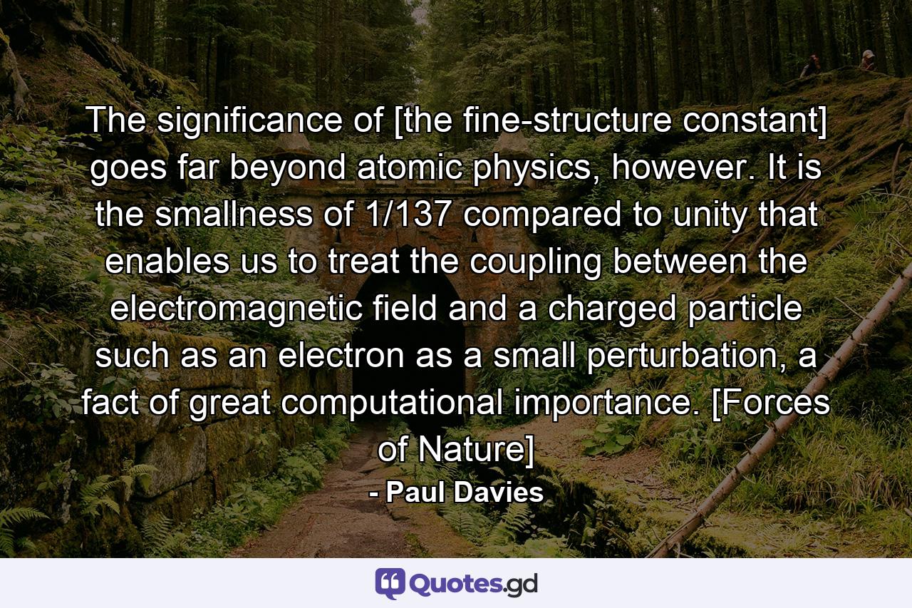 The significance of [the fine-structure constant] goes far beyond atomic physics, however. It is the smallness of 1/137 compared to unity that enables us to treat the coupling between the electromagnetic field and a charged particle such as an electron as a small perturbation, a fact of great computational importance. [Forces of Nature] - Quote by Paul Davies