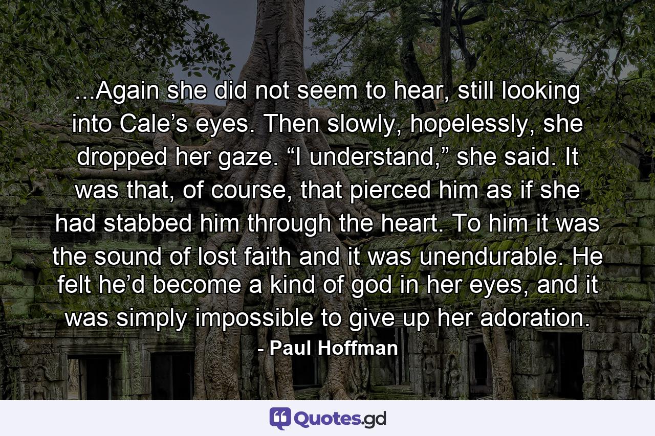 ...Again she did not seem to hear, still looking into Cale’s eyes. Then slowly, hopelessly, she dropped her gaze. “I understand,” she said. It was that, of course, that pierced him as if she had stabbed him through the heart. To him it was the sound of lost faith and it was unendurable. He felt he’d become a kind of god in her eyes, and it was simply impossible to give up her adoration. - Quote by Paul Hoffman