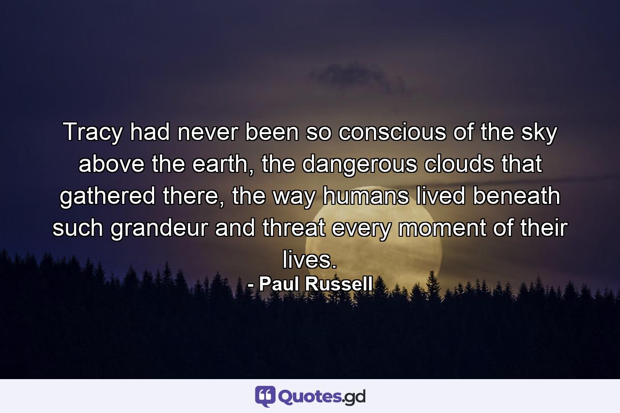 Tracy had never been so conscious of the sky above the earth, the dangerous clouds that gathered there, the way humans lived beneath such grandeur and threat every moment of their lives. - Quote by Paul Russell