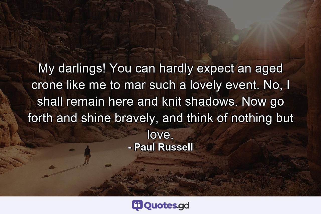 My darlings! You can hardly expect an aged crone like me to mar such a lovely event. No, I shall remain here and knit shadows. Now go forth and shine bravely, and think of nothing but love. - Quote by Paul Russell