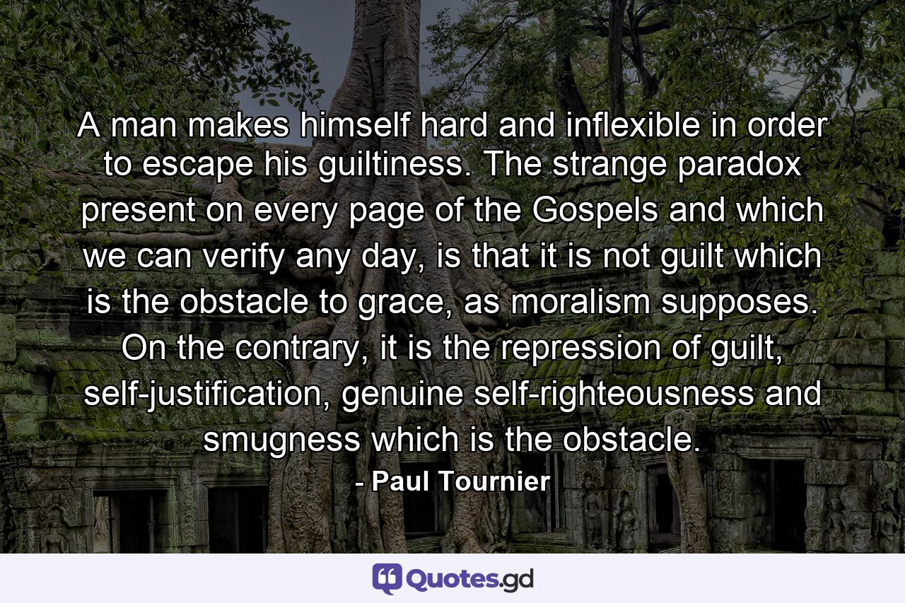 A man makes himself hard and inflexible in order to escape his guiltiness. The strange paradox present on every page of the Gospels and which we can verify any day, is that it is not guilt which is the obstacle to grace, as moralism supposes. On the contrary, it is the repression of guilt, self-justification, genuine self-righteousness and smugness which is the obstacle. - Quote by Paul Tournier