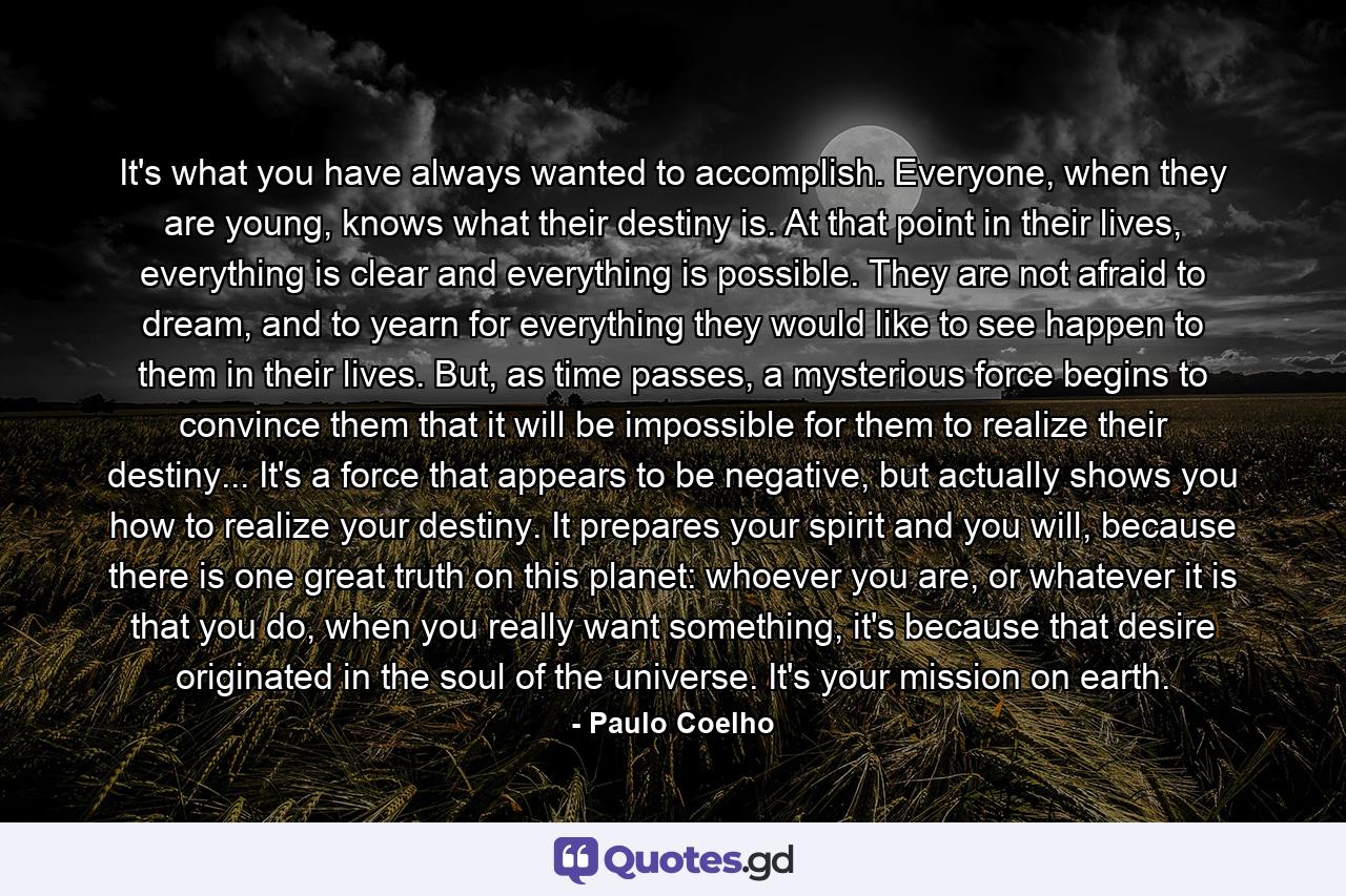 It's what you have always wanted to accomplish. Everyone, when they are young, knows what their destiny is. At that point in their lives, everything is clear and everything is possible. They are not afraid to dream, and to yearn for everything they would like to see happen to them in their lives. But, as time passes, a mysterious force begins to convince them that it will be impossible for them to realize their destiny... It's a force that appears to be negative, but actually shows you how to realize your destiny. It prepares your spirit and you will, because there is one great truth on this planet: whoever you are, or whatever it is that you do, when you really want something, it's because that desire originated in the soul of the universe. It's your mission on earth. - Quote by Paulo Coelho