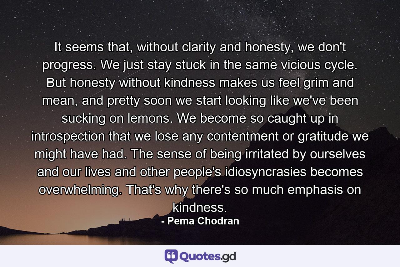 It seems that, without clarity and honesty, we don't progress. We just stay stuck in the same vicious cycle. But honesty without kindness makes us feel grim and mean, and pretty soon we start looking like we've been sucking on lemons. We become so caught up in introspection that we lose any contentment or gratitude we might have had. The sense of being irritated by ourselves and our lives and other people's idiosyncrasies becomes overwhelming. That's why there's so much emphasis on kindness. - Quote by Pema Chodran