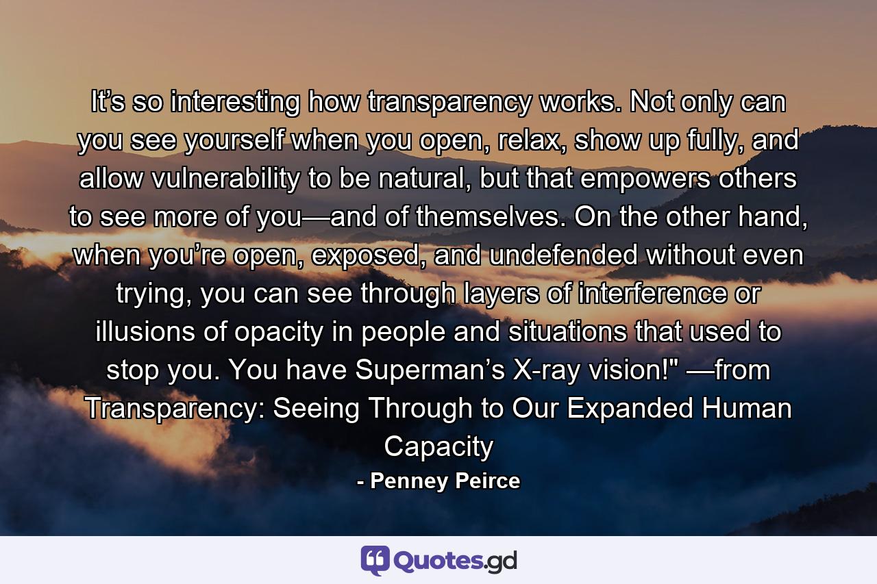 It’s so interesting how transparency works. Not only can you see yourself when you open, relax, show up fully, and allow vulnerability to be natural, but that empowers others to see more of you—and of themselves. On the other hand, when you’re open, exposed, and undefended without even trying, you can see through layers of interference or illusions of opacity in people and situations that used to stop you. You have Superman’s X-ray vision!