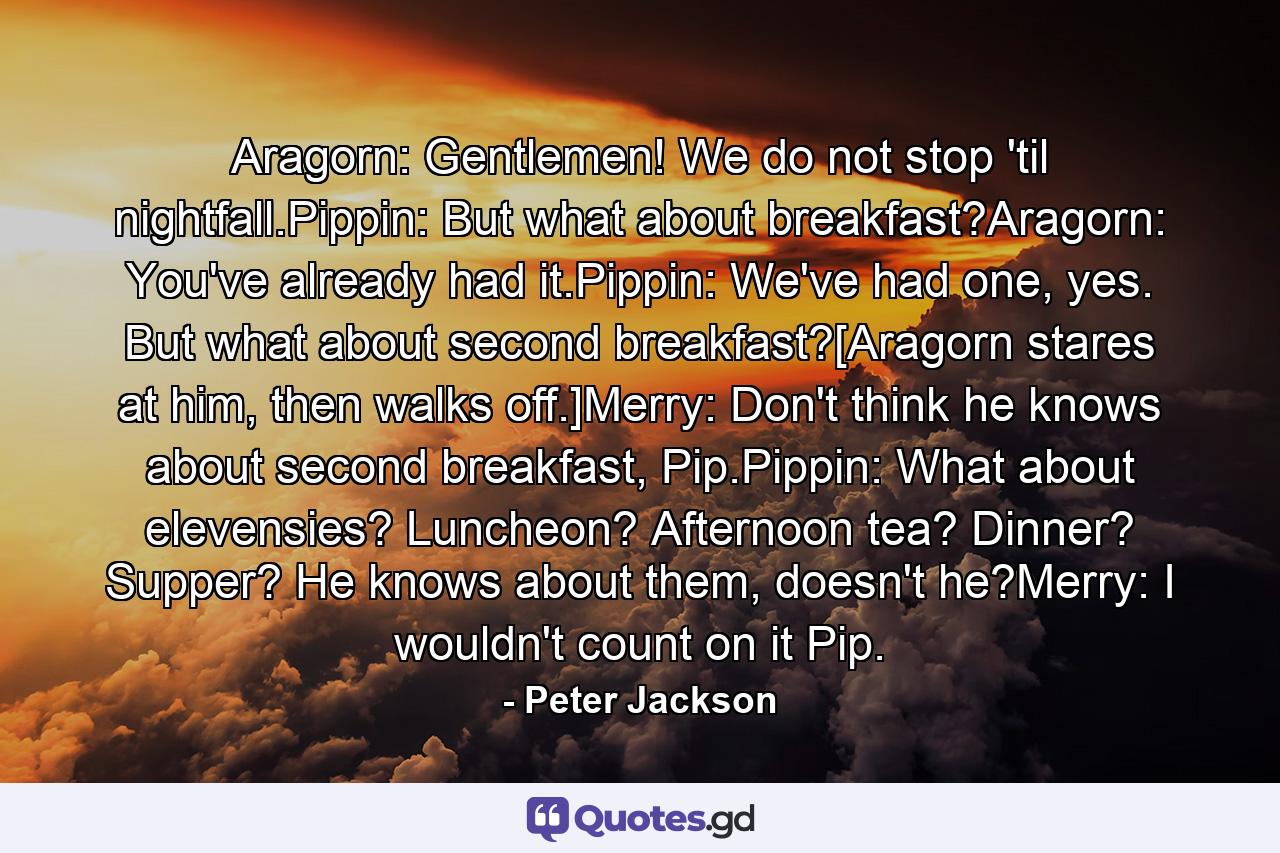 Aragorn: Gentlemen! We do not stop 'til nightfall.Pippin: But what about breakfast?Aragorn: You've already had it.Pippin: We've had one, yes. But what about second breakfast?[Aragorn stares at him, then walks off.]Merry: Don't think he knows about second breakfast, Pip.Pippin: What about elevensies? Luncheon? Afternoon tea? Dinner? Supper? He knows about them, doesn't he?Merry: I wouldn't count on it Pip. - Quote by Peter Jackson