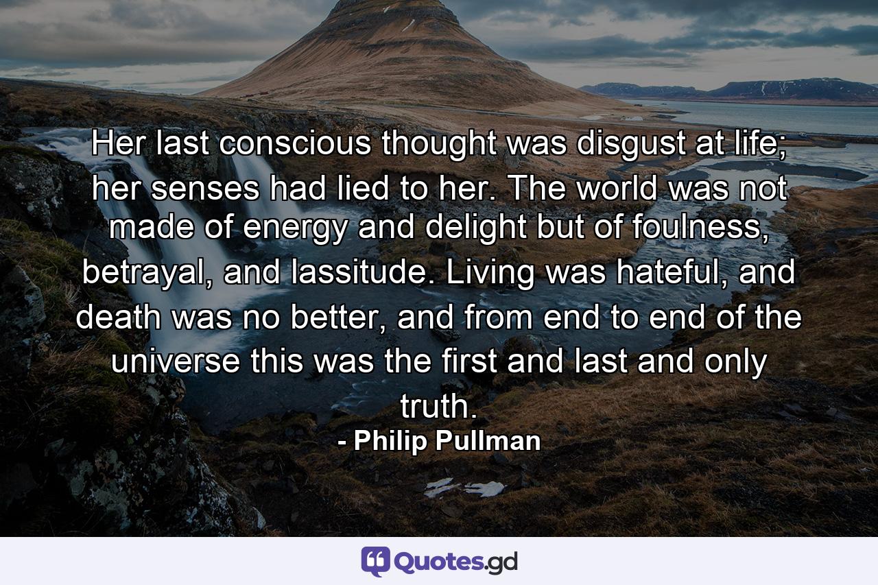 Her last conscious thought was disgust at life; her senses had lied to her. The world was not made of energy and delight but of foulness, betrayal, and lassitude. Living was hateful, and death was no better, and from end to end of the universe this was the first and last and only truth. - Quote by Philip Pullman