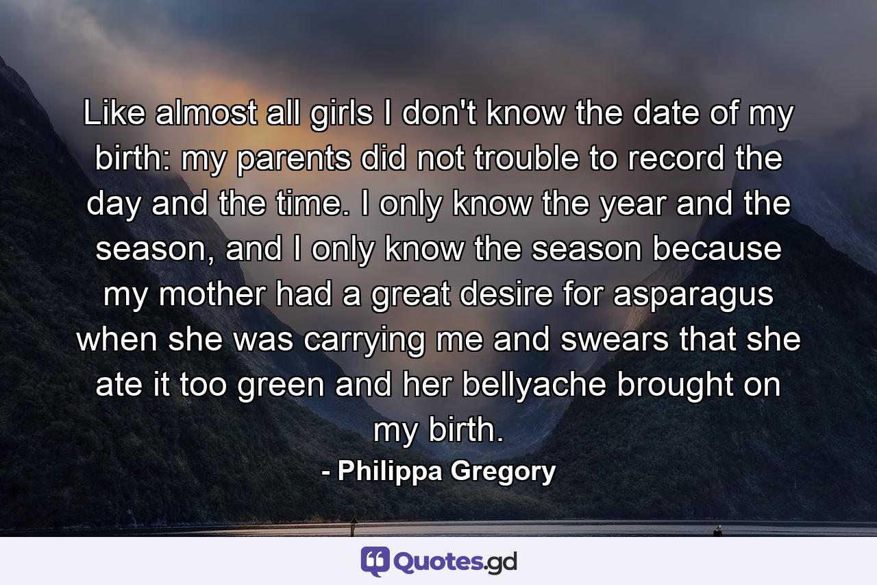 Like almost all girls I don't know the date of my birth: my parents did not trouble to record the day and the time. I only know the year and the season, and I only know the season because my mother had a great desire for asparagus when she was carrying me and swears that she ate it too green and her bellyache brought on my birth. - Quote by Philippa Gregory