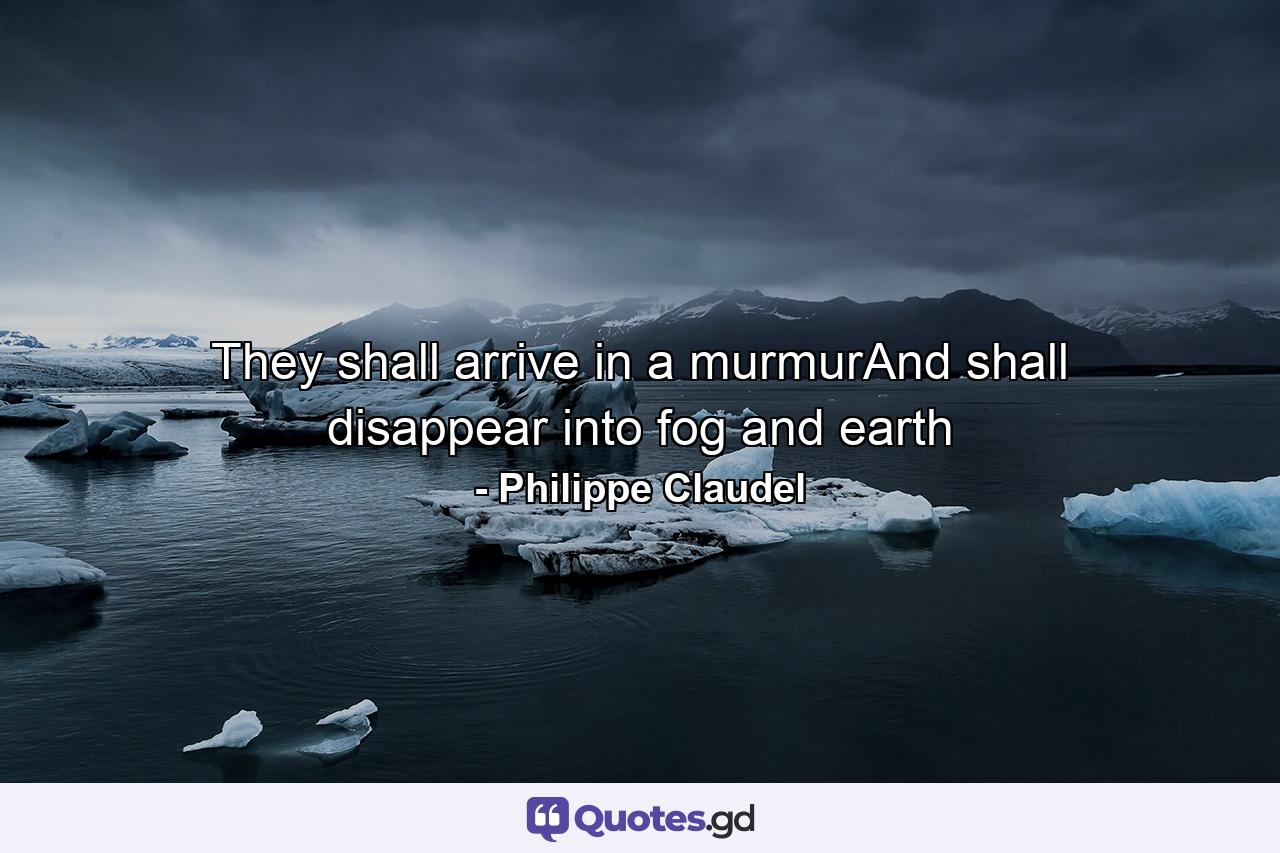 They shall arrive in a murmurAnd shall disappear into fog and earth - Quote by Philippe Claudel