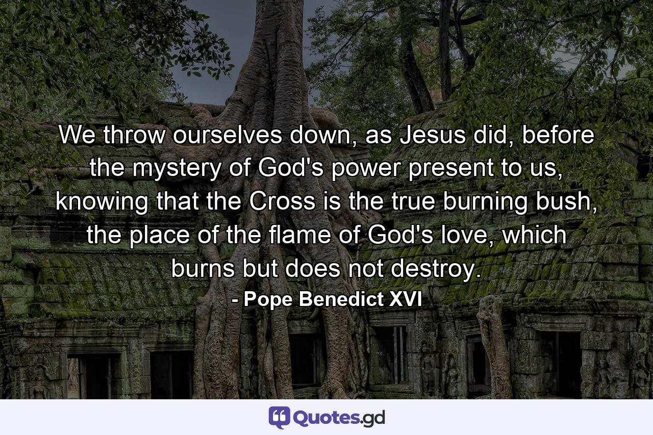 We throw ourselves down, as Jesus did, before the mystery of God's power present to us, knowing that the Cross is the true burning bush, the place of the flame of God's love, which burns but does not destroy. - Quote by Pope Benedict XVI