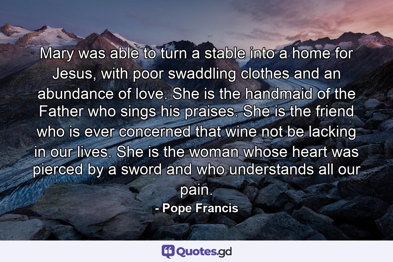 Mary was able to turn a stable into a home for Jesus, with poor swaddling clothes and an abundance of love. She is the handmaid of the Father who sings his praises. She is the friend who is ever concerned that wine not be lacking in our lives. She is the woman whose heart was pierced by a sword and who understands all our pain. - Quote by Pope Francis