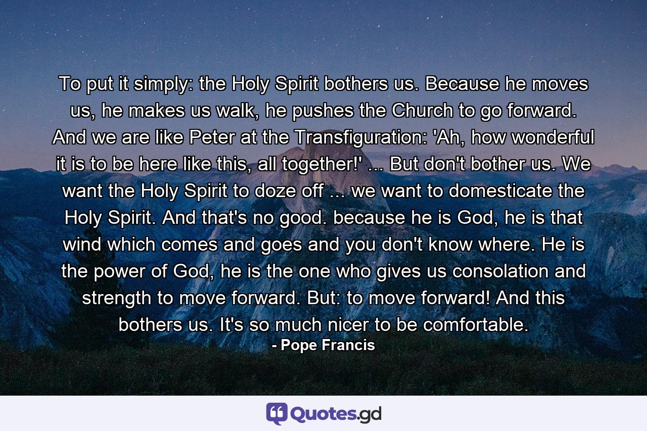 To put it simply: the Holy Spirit bothers us. Because he moves us, he makes us walk, he pushes the Church to go forward. And we are like Peter at the Transfiguration: 'Ah, how wonderful it is to be here like this, all together!' ... But don't bother us. We want the Holy Spirit to doze off ... we want to domesticate the Holy Spirit. And that's no good. because he is God, he is that wind which comes and goes and you don't know where. He is the power of God, he is the one who gives us consolation and strength to move forward. But: to move forward! And this bothers us. It's so much nicer to be comfortable. - Quote by Pope Francis