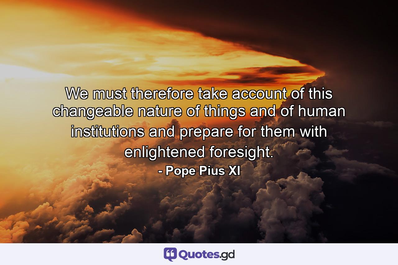 We must therefore take account of this changeable nature of things and of human institutions  and prepare for them with enlightened foresight. - Quote by Pope Pius XI